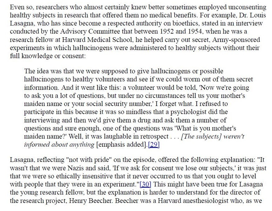 Even so, researchers who almost certainly knew better sometimes employed unconsenting
healthy subjects m research that offered them no medical benefits. For example. Dr. Lows
Lasagna, who has since become a respected anuthonty on bioethics. stated in an mterview
conducted by the Advisory Committee that between 1952 and 1954, when he was a
research fellow at Harvard Medical School, he helped carry out secret, Army-sponsored
expenments in which hallucinogens were adnumstered to healthy subjects without their
full knowledge or consent

The 1dea was that we were supposed to give hallucinogens or possible
hallucinogens to healthy volunteers and see if we could worm out of them secret
mnformanon And it went hike this: a volunteer would be told. "Now we're gong
to ask you a lot of questions, but under no circumstances tell us your mother’s
maiden name or your social secunty number.’ I forget what I refused to
participate in this because it was so nindless that a psychologist did the
mterviewing and then we'd give them a drug and ask them a number of
questions and sure enough, one of the questions was "What 1s you mother's
maiden name?" Well, it was laughable in retrospect. [The subjects] weren't
informed about anything [emphasis added) [29]

Lasagna, reflecting "not with pride” on the episode, offered the following explanation: "It
wasn't that we were Nazis and said, ‘Tf we ask for consent we lose our subjects,” it was just
that we were so ethically msensitive that it never occurred to us that you ought to level
with people that they were in an experiment. ”[30] This might have been true for Lasagna
the young research fellow, but the explanation 1s harder to understand for the director of
the research project, Henry Beecher. Beecher was a Harvard anesthesiologist who, as we