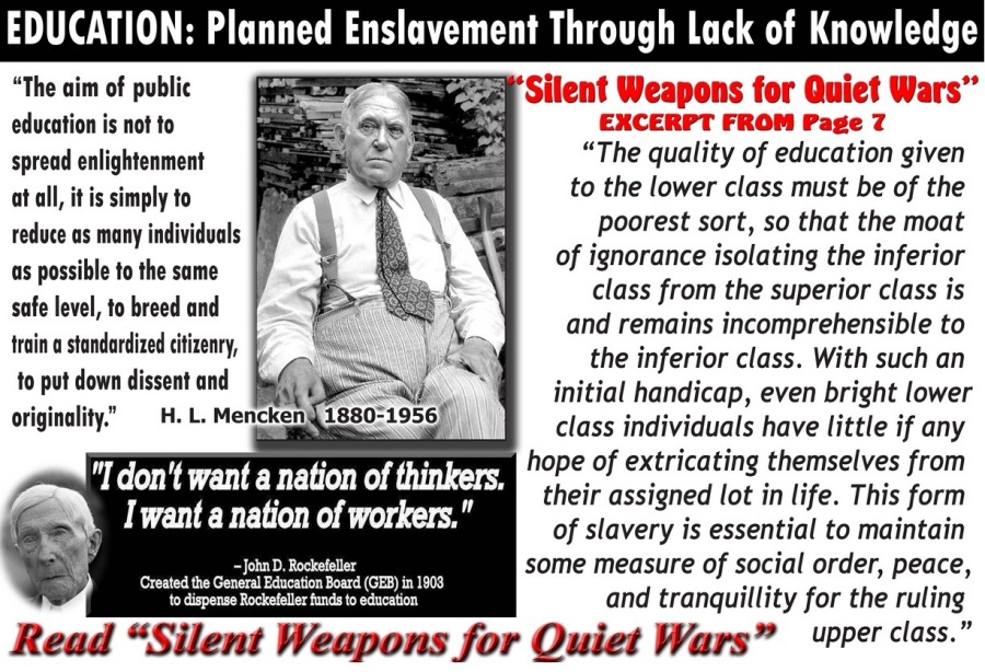 EDUCATION: Planned Enslavement Through Lack of Knowledge

“The aim of public J Silent Weapons for Quiet Wars”
education is not to EXCERPT FROM Page 7
spread enlightenment “The quality of education given
at all, itis simply to to the lower class must be of the
reduce os many individuals poorest sort, so that the moat
os possible fo the same of ignorance isolating the inferior
safe level. to breed and class from the superior class is
wiles daa rived cinenry, and remains incomprehensible to
< it the inferior class. With such an
to pot down dissent 0nd ~' initial handicap, even bright lower
originality.”  H.L. Mencken{1880-19561

1 class individuals have little if any
"I don't want a nation of thinkers.

hope of extricating themselves from
I'want a nation of work F their assigned lot in life. This form
- Joba D. Rockedeler

of slavery is essential to maintain
some measure of social order, peace,

Created 2 General Education Board (GES) ta 1903 Pr .
0 pense Rockelelex fxd 10 edzcaton and tranquillity for the ruling

Read “Silent Weapons for Quiet Wars” upper class.”