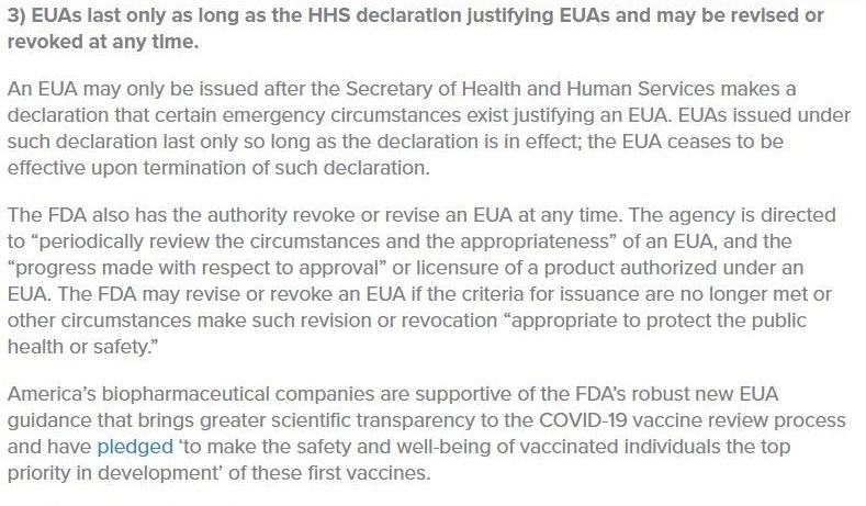 3) EUASs last only as long as the HHS declaration justifying EUAs and may be revised or
revoked at any time.

An EUA may only be issued after the Secretary of Health and Human Services makes a
declaration that certain emergency circumstances exist justifying an EUA, EUAS issued under
such declaration last only so long as the declaration is in effect; the EUA ceases to be
effective upon termination of such declaration

 

The FDA also has the authority revoke of revise an EUA at any time. The agency is directed
to “periodically review the circumstances and the appropriateness” of an EUA, and the
“progress made with respect to approval” of licensure of a product authorized under an
EUA The FDA may revise of revoke an EUA If the criteria for issuance are no longer met or
other circumstances make such revision of revocation “appropriate to protect the public
health or safety.”

America’s biopharmaceutical companies are supportive of the FDA's robust new EUA
qQuidance that brings greater scientific transparency to the COVID 19 vaccine review process
and have pledged "to make the safety and well being of vaccinated individuals the top
priority in development’ of these first vaccines