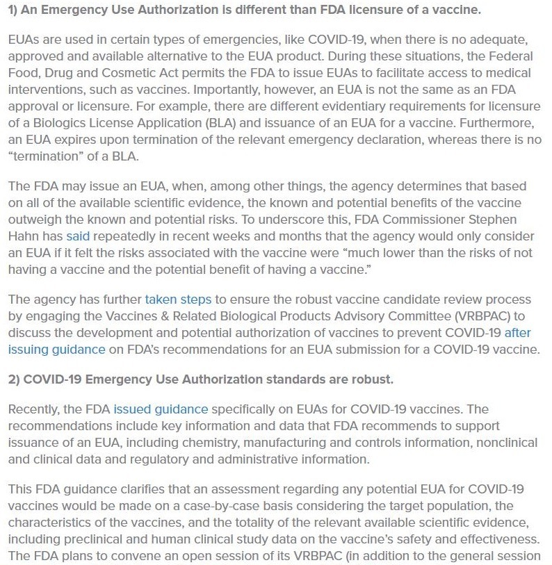 1) An Emergency Use Authorization Is different than FDA licensure of a vaccine.

EUASs are used in certain types of emergencies, like COVID 19, when there is no adequate,
approved and available alternative to the EUA product. During these situations, the Federal
Food, Drug and Cosmetic Act permits the FDA to issue EUAs to facilitate access to medical
interventions, such as vaccines. Importantly, however, an EUA is not the same as an FDA
approval or licensure. For example, there are different evidentiary requirements for licensure
of a Biologics License Application (BLA) and issuance of an EUA for a vaccine. Furthermore,
an EUA expires upon termination of the rekevant emergency declaration, whereas there is no
“termination” of a BLA

The FDA may issue an EUA, when, among other things, the agency determines that based
on all of the available scientific evidence, the known and potential benefits of the vaccine
outweigh the known and potential risks. To underscore this, FDA Commissioner Stephen
Hahn has said repeatedly in recent weeks and months that the agency would only consider
an EUA if it felt the risks associated with the vaccine were “much lower than the risks of not
having a vaccine and the potential benefit of having a vaccine”

The agency has further taken steps to ensure the robust vaccine candidate review process
by engaging the Vaccines & Related Biological Products Advisory Committee (VRBPAC) to
discuss the development and potential authorization of vacanes to prevent COVID 19 after
Issuing guidance on FDA's recommendations for an EUA submission for a COVID 19 vaccine.

2) COVID-19 Emergency Use Authorization standards are robust.

Recently, the FDA issued guidance specifically on EUAs for COVID 19 vaccines. The
recommendations include key information and data that FDA recommends to support
issuance of an EUA, including chemistry, manufacturing and controls information, nonclinical
and clinical data and regulatory and administrative information

This FDA guidance clarifies that an assessment regarding any potential EUA for COVID 19
vaccines would be made on a case by case basis considenng the target population, the
charactenstics of the vaccines, and the totality of the relevant available scientific evidence,
including preclinical and human clinical study data on the vaccine’s safety and effectiveness.
The FDA plans to convene an open session of its VRBPAC (in addition to the general session
