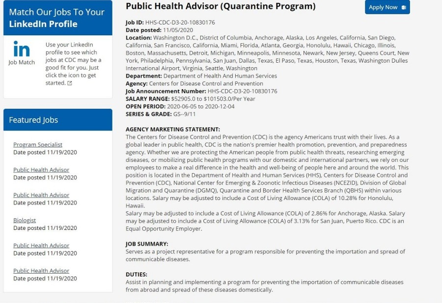 Public Health Advisor (Quarantine Program) Rd

iT

Match Our Jobs To Your

 

Linkedin Profile Job 10:
Date posted.

Location:

 C. District of Cohumbia, Anchorage. AVIAD LoS Angeias. Cooma, Sar Diego

    
          

        

° “e Cabfornaa, Caformes. Mam Fonda. Atlanta Georg. Hone Fawn, Cray a
IN Sa a RA IN Gt Te Fe Fes CHE ot
ler ime COCmeybes [IEE Rael ponies si aon re Ta F ase on Ten, Washrgion Dukes
tor you i a Fe Ta Ve Wai
on to ge Revariomont Ovpatmror dine Af hm msarvine

    

5. COC-03. 20-1 06301 76

Cree ea

> Agency. Cente vent
Job Announcement humber

SALARY RANGE + $10

 

 

 

   

 

OPEN PERIOD: 2010.05 12.08
EEE ER
AGENCY MARKETING STATEMENT

 

 

Hotel mtr 1 pb Bm

       

a y nd tr strornsl pairs
1 poopie hess 37 365unD the word Tha.

 

2020 agency Whether we 376 protecting the Amer an people from subi

        
  

 

Sseriee oo ng pub
employer to make 3 rea) Terence
pomtson 1 ocsted the Departme:

evertion (COC) National

 

Meath Azar

sed 11/120

   

   

    

 

      

Ls Migration and Quarantioe (JGMQL
ts
atary may be sdpsied to ude 3 for Anchorage. Alaska. Salary
ay be seus Mace 3 Cost of Living Alowance (COLA) of 313% san, Puerto Aico COC 18 3

 

qual Goportur ty Emioye
108 sunMARY.

eres 33.3 ope: representative for 3 progr « importation »

    

ouTies.