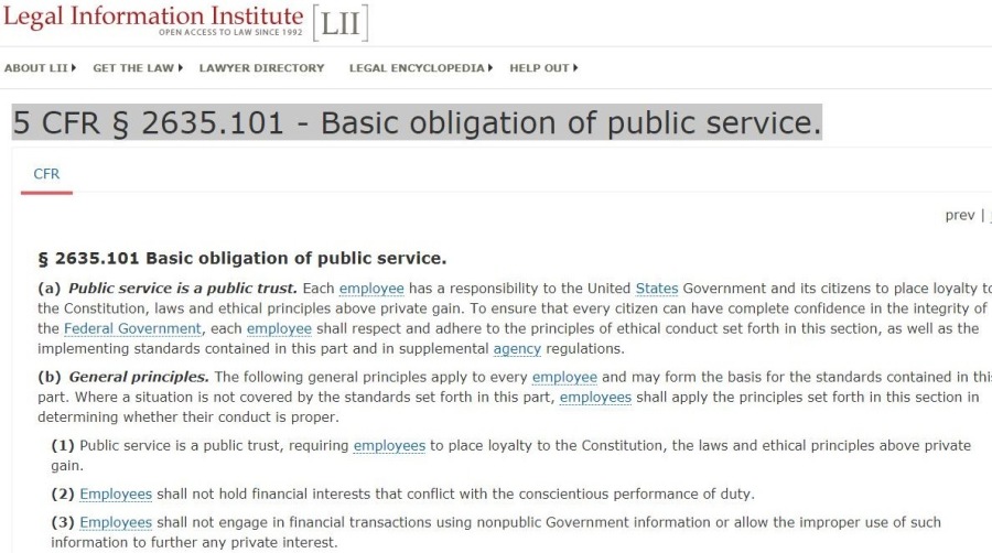 Legal Information Institute [Li]

ABOUT LIS GAT Thm LAWS LAWYER DIRICTORY LEGAL IMCYCLOGIDIAS  1e0LP OUT H

ur
orev |

§ 2635.101 Basic obligation of public service.

(a) Public service is a public trust. Each employee has a responsibility 10 the United States Government and ts Rizens to place loyalty I
the Constitution, laws and ethical principles above private 93in. To ensure that every Citizen can have complete confidence In the integrity of
the Faderal Government, each employee shall respect and adhere to the prncipkes of ethical conduct set forth In ths section, as well as the
Implementing standards contained in this part and In supplemental agency regulation.

(b) General principles. The folowing general principles 3oply to every employee and may form the basis for the standards contained in the
11 Where 5 Situation ku not covered by the standards wt forth In thes part, employee: shall apply the principhes wt forth In the, section in
eter mining whathes thew conduct is proper

 

(1) Public service is 5 public trust, feguiring employees to place loyalty to the Constitution, the laws and ethical principin above priv
gain
(2) Employes. shall not hold financial interests, that conflict with the conscientious prrformance of duty

(3) Employees shall not engage in Anancial transactions using NONEUDIK Government information or allow the improper use of such
information to further any private interest