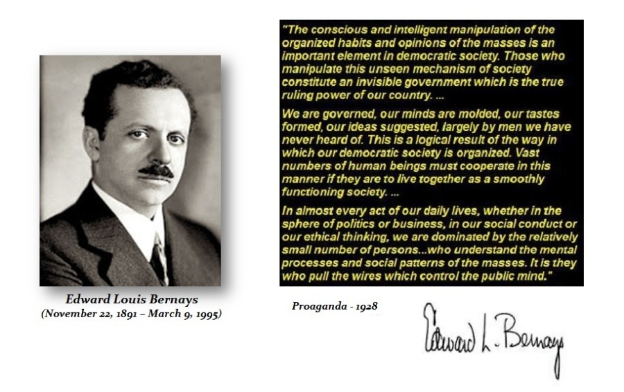 Fdward Louis Bernays

(November 23, 181

March 9. 1995)

The conscious and inteliigent manipulation of the
organized habits and opinions of the masses is an
important element in democratic society. Those who
‘manipulate this unseen mechanism of society
constitute an invisible government which is the true
Ta TY

We are governed, our minds are molded, our tastes
formed, our ideas suggested, largely by men we have
CL EA LY eT rp

which our democratic society is organized. Vast
BL Lr Tr Te
manner if they are to live together as a smoothly
functioning society.

In almost every act of our daily lives, whether in the
sphere of politics or business, in our social conduct or
PT RR PTR ey
small number of persons. .who understand the mental
processes and social patterns of the masses. It is they
a

 

Proaganda 1938

0 18
(Bue hu