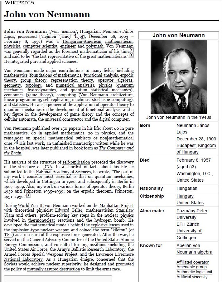 ‘WIKIPEDIA

John von Neumann

 

     

Lagos. pro a L
February 8, Br
Rin top Ene instead cohen Nee}
Yes mel segura a he Porro mi hematicln of 3 el)

5 “the Lest reperanptative of the great mathematicians”
d pare and apphed sciences

    

  

 

contributions to many fields, inchiding
mathematics [or pelicano heats, uactional anabyis, ergodic
guthematey

Eeory ator algebra,
grometry, eee TE ered, Thee), ps (quant

Enns, Tdrahmames and quisimn sutaneal necks)
eos (game theory), computing (Von Neuman

Te mack ee Es Soltis
—

dpa ben
HEI Str
and the digital compater
Von! Maranipibihe ove £0 piesa Mik he bein 66 fmsiaire
walliouiatis, 20 ha Zappbon. shail” =o ar plymcs; an tha
rind ba api athe Sects: or iin dutharaticl
oven 1 His List work, an enfinibed mapescript written while be was
in the Bospatal, was Later published 1 book form 4 The Computer and
the Bram

 

 

 

 

 

        
 
  

     

   

 

   

Hrs anabs of the structure of self n ation preceded the dacovery
i dmeare ot DA A ba hs
subtzstied to the National Academy of Saences, be wrote, “The part of
aryiworkit cars Tat on quantum mechanic,
which developed in Car
1529. Abo, my wo
1930 45d Prizerton 193,

   
   
 
    
  

 

 

 

       

   
  
 

thermonuclear reactions and the hydrogen

developed he mathematical models behind the explosive lenses ved nn)
Ee Rakin Eps mitlacervasgon sad leclnes om sem FEI
I re ot tek cs was aed Ak )

Cetera] Advisory Comanttes of the United States Atosme
Exergy Commisaon, 4nd consulted for organizations melody te

  

 

 

 
    

 

   

Tai es Air Force, the Army's Ballistic Research Laboratory, the
Armed Torees 5 Special Ves oiect, 4nd the Lawtence [ivermor
Satin. As a Wonganan émigré, concerned that the
Soi weeks Sloss maar separorey, be dovgnid md peocictod
the polbey of mutually sxvared destruction to Lit the arms race

 

 

 

John von Neumann

 

John von Neumann n the 1540s

som

Oia

Nationality
Crtizenship

Alma mater

Known for

Neumann Janos
Lars

December 28, 19
of vaongary

February 81947

 

 

 

Ureted States

Yngarian
tangary

Une States
pasmany Petes
Uneversity

 

 

 

Abeian von

Neumann aigedea

Aid operator
Amoeuabie