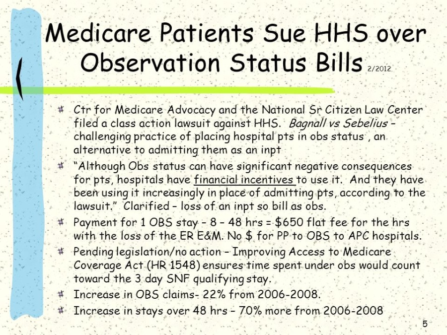 Medicare Patients Sue HHS over
Observation Status Bills...

# Ctr for Medicare Advocacy and the National Sr Citizen Law Center
filed a class action lawsuit against HHS. Bagnall vs Sebelius -
challenging practice of placing hospital pts in obs status, an
alternative to admitting them as an inpt

# “Although Obs status can have significant negative consequences
for pts, hospitals have financial incentives to use it. And they have
been using it increasingly in place-of admitting pts, according to the
lawsuit.” Clarified - loss of an inpt so bill as obs.

¥ Payment for 1 OBS stay - 8 - 48 hrs = $650 flat fee for the hrs
with the loss of the ER EAM. No $ for PP to OBS to APC hospitals.

¥ Pending legislation/no action - Improving Access to Medicare
Coverage Act (HR 1548) ensures time spent under obs would count
toward the 3 day SNF qualifying stay
Increase in OBS claims- 22% from 2006-2008.

Increase in stays over 48 hrs - 70% more from 2006-2008