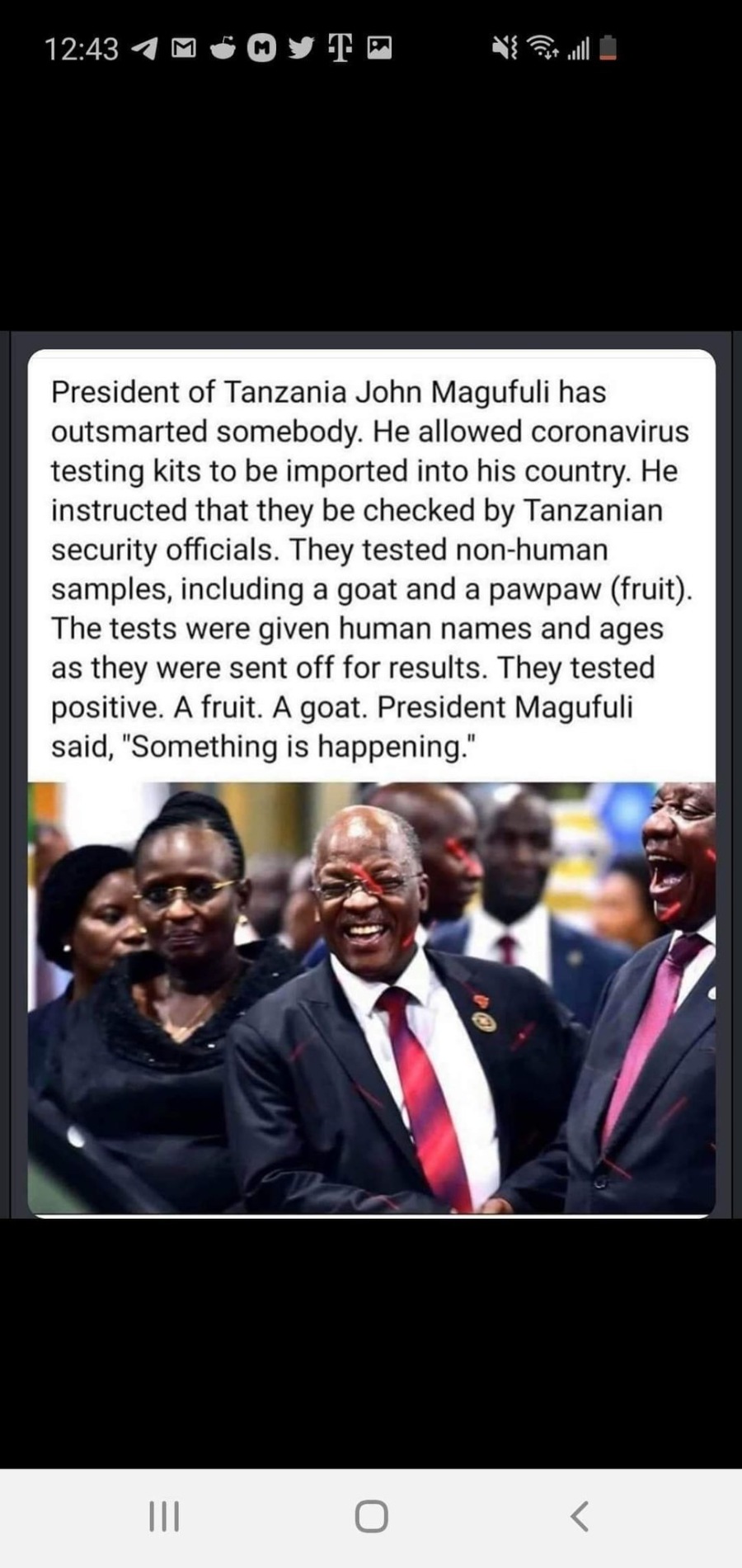 124340 eo @Y T N= al

President of Tanzania John Magufuli has
outsmarted somebody. He allowed coronavirus
testing kits to be imported into his country. He
instructed that they be checked by Tanzanian
security officials. They tested non-human
samples, including a goat and a pawpaw (fruit).
The tests were given human names and ages
as they were sent off for results. They tested
positive. A fruit. A goat. President Magufuli
said, "Something is happening.”