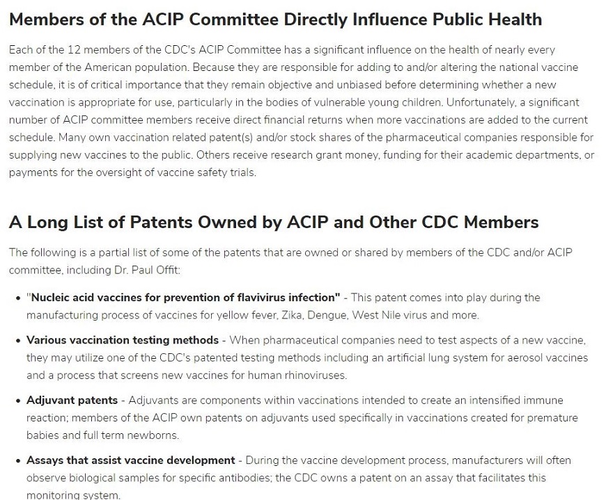 Members of the ACIP Committee Directly Influence Public Health

Fach ot the 17 membe

    

tthe LDC's ACK Con

 

m

 

pe Nas rfuence on the health of rear'y @

 

   

Temi of the AMencan POs Alon Becatse Pe ae responsashe §

   

Pi oH

 

hor altenng the

 

14 vam

schedube tis of critical importance that they renan objective and

  

< befGre ceterm ring whether a

 

 

£3cciNakion 1s aop-opnate for use. oarticularly r

 

bod ¢5 of vuleral

   

@ young chilcren Unfortunately. a sign fican
aumber of ACIP comrytice Temoers rece ve direct hnancial returns when more vaceinations are aged to the current

schedule

       

n relatec patents) arcior

 

« shares of the cha‘mace.

 

al COMPaNIes asd bia for

 

stoke Others tc erve teswarch grant mosey. funding for this academ departments of

acc re safety t

  

A Long List of Patents Owned by ACIP and Other CDC Members

The folowing s a cat

 

of some of the catent

   

131 re SWNEC of 513reC by members of the C jor ACIP

comm tee, ncludng Dr Paul Ott

+ ‘Nucleic acid vaccines for prevention of flavivirus infection” - 71

 

comme i

 

> pay during the

manufactunng process of vacar

     

5 fo ye low fever. Zka. Dengue be virus anc more

 

+ Various vaccination testing methods Vor Charmacect Cal companies need 1 test sped
they may ut

f 3 new vacaine

 

 

 

c one of the CDC's patented testing method

   

including an artmaal Lrg

 

om for 361050! vce nes

  
 
  

and a

 

Auman ‘bir

 

170 vaccinations intended to create an ntersibec mTLre

wt gatents 0 advan ts Lad specifically 11 vaccanat ons created

 

pre natu

« Assays that assist vaccine development - Turin this vac: te dhe pment proces fac tured wil fies
observe bio ogical samples for specific artbodies. the COC owns 3 patent on 31 3550 tat faciitates this

MONO 1G Syetom.