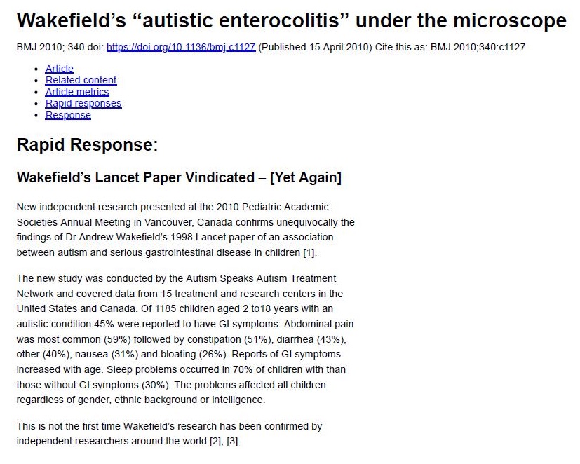 Wakefield's “autistic enterocolitis” under the microscope

     

   

2010. 340 00: ls Hor xg S60; C1127 (Pubkshed 15 Apel 2010) Cle Ih as BMJ 20
« Alfie

«© Heweq content

« Ad

«© Raped respons

+ Tkoomiad

Rapid Response:

Wakefield's Lancet Paper Vindicated - [Yet Again]

New dependent research presented at he 2010 Pedatic Academe
Sooebes Annual Meeting in Vancouver, Canada cont
tangs of D1 Andrew WakefesTs
betwee

 

unequ

 

ay the
33 Lancel paper of an association
testinal dese ase nn chisren (1)

 

   

arm ang se

 

The new study wars conducts

 

he Autism Speaks Aum Treatment
Network an Covered data Irom 19 Ireatment ang research ces
States an 3 7 1016 years wih an

5 0 the.

        

Canada Of 118% chien age

   

1c conation

 

% were reported 10 have GI symptoms. Abdomen) pan

      
 

mmon (55%) followed by Consipason
11%) and bloating (76%) Repe
Creed with age Seep Probes 0ccurTed in 70% of chédren with than
ose without GI symploms (30%) The problems aTected al Chic

ws of gender, eh background of mlelgence

1%). daha (43%),

 

sof GI symptoms

 

 

 

 

Thes 5 nol the S31 bime Wakebeid's research has bee

   

confmed by

dependent researchers around the wond [7