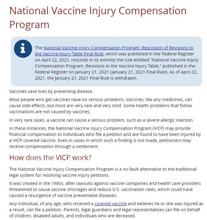 National Vaccine Injury Compensation
Program

          

the National Vacne Injury Compensation Program. Rescission of Revisions to
Vacane oyury Table Final Rule, whit was publntied in the federal Regriter
on April 22. 2071 fescnds i its entirety the rule ented "National Vacane injury
Compensation Program Reasons 1 the Vacant injury Table © published in the
Federal Register on January 21. 2021 (Jouary 21, 2021 $eial Rule) As of Apnl 27,
2021, the january 27, 2021 Foal Rule 5 witht awn,

      

 

 

   

Vacanes save lve

 

y preventing de

MSE prople who £61 VaCones have no senous problems. Vacones, Ike any medanes, can

 

 

ects, But Most are very fare and very mild. Some health problems that follow

 

Cause se

 

VaaINAtOnNs are not Caused Dy vaccine

lem, such as & severe sllerEic reaction

  

£1VETY (a1 CAs VACCINE CaN CAUSE 8 Serious

yury Compraatien pr

 

am (VICR) may prone

100 and are found to hive been ojured by

 

Katonal Vacane

   

ak who tie

 

 

0 which such a Bndin

 

ners may

 

 

How does the VICP work?

   

National Vaccine Inury Compesation Program is a ne La

 

 

egal sytem for resohang, va as,

 

we inpary pr

   

was. Created in the 19805, after Liwsts op, are provide

and reduce US vasonanon rates, which could ha

 

SE vaCCne Companies and hea

 

Sheratened 1 GI vase Short

 

 

Caused a resurgence of vane prsentatie dea

Ary ndradual who receved a (oy Ane Debeves he GE he was ured as

   
 
 

 

 

    

d ddrctuals wi