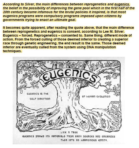 According 10 Silver, the main Gifforences between rEProQENEHICS Ind EUGENICS,
the belief in the POS ibility Of IMProVIng the gene POOH WAICH in the frst Kaif of the
20th century became Infamous for the brutal POICICS 1 INSPIred. is that most
CUGENiCS Programs were COMPUISOry Programs IMpOsed upon Citizens by
governments trying to enact an uitimate goa.

It Becomas Quite 3ppIrent, er re3CING the Quote abOVE. that the main Gifterence.
Detween reprogenenics Ind EUGENICS 13 CONSENt. 3CCOMTINg 10 Lee M. Silver
Eugenics - 10rced. ReProgenetics - CONZented to Same thing. Gierent mode of
action. From the forced culling of those Geemed Inferior 10 Creating 3 SUPEror
£3C# THIOUGN GENETIC INGINEENINg. the end reZult 13 the some. Those Seemed
Inferior are eventually culled from the system using ONA maniputation

 

GAC DAVE (73 METERING TAIN ACY SCERCES IE ERCASTES
vn (ETE 20 Azwmosess EmTY