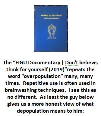 The “FIGU Documentary | Don't believe,
think for yourself (2019) repeats the
word “overpopulation” many, many
times. Repetitive use is often used in
brainwashing techniques. | see this as
no different. As least the guy below
gives us a more honest view of what
depopulation means to him: