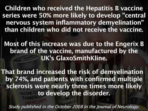Children who received the Hepatitis B vaccine

series were 50% more likely to develop "central
nervous system inflammatory demyelination”
than children who did not receive the vaccine.

Most of this increase was due to the Engerix B
brand of the vaccine, manufactured by the
UK's GlaxoSmithKline.

That brand increased the risk of demyelination
by 74%, and patients with confirmed multiple
sclerosis were nearly three times more likely

to develop the disorder.

Study published in the October 2008 in the Journal of Neurology.