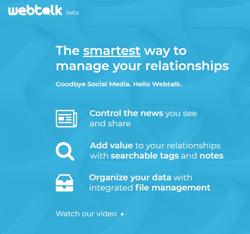 webtelk -..

The smartest way to
manage your relationships

Goodbye Social Media. Hello Webtalk.

Control the news you see
and share

Add value to your relationships
with searchable tags and notes

Organize your data with
[~~] integrated file management

Watch our video »