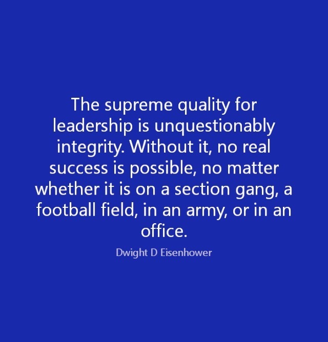 The supreme quality for
leadership is unquestionably
integrity. Without it, no real

success is possible, no matter
whether it is on a section gang, a
football field, in an army, or in an
office.
Dwight D Fisenhower