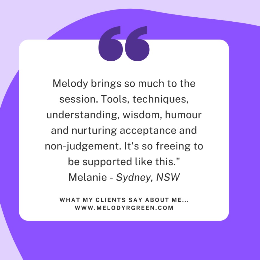 Melody brings so much to the
session. Tools, techniques,
understanding, wisdom, humour
and nurturing acceptance and

non-judgement. It's so freeing to
be supported like this."
Melanie - Sydney, NSW

WHAT MY CLIENTS SAY ABOUT ME...
WWW. MELODYRGREEN.COM