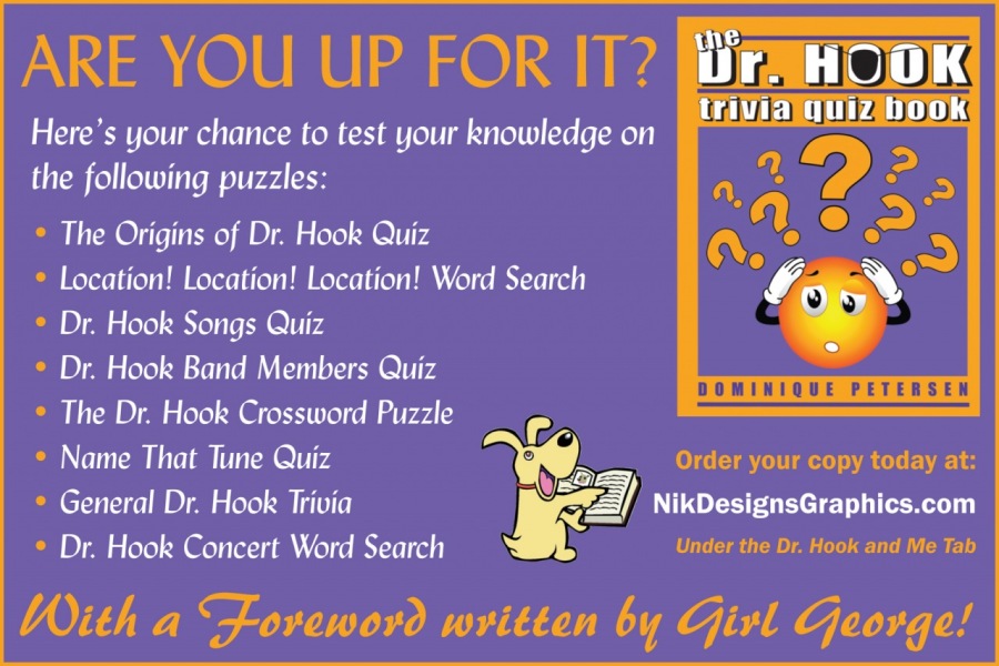 ARE YOU UP FOR IT?

Here's your chance to test your knowledge on
the following puzzles:

* The Origins of Dr. Hook Quiz
* Location! Location! Location! Word Search
* Dr. Hook Songs Quiz
* Dr. Hook Band Members Quiz
DOMINIQUE PETERSEN
* The Dr. Hook Crossword Puzzle Ee

A
* Name That Tune Quiz NT Order your copy today at:

* General Dr. Hook Trivia | % 2 [OES PORTE ITER

* Dr. Hook Concert Word Search

With a Foreword written by Girl George!

Under the Dr. Hook and Me Tab