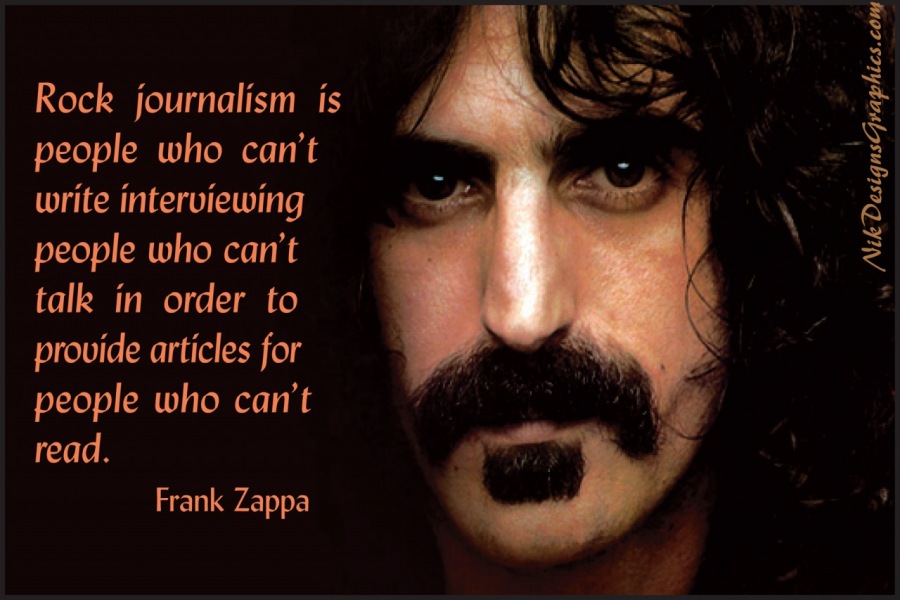 Rock journalism is
people who can’t
write interviewing
people who can’t
talk in order to
provide articles for
people who can’t
[ele

Frank Zappa

 

Nik DesignsCiraphics.com