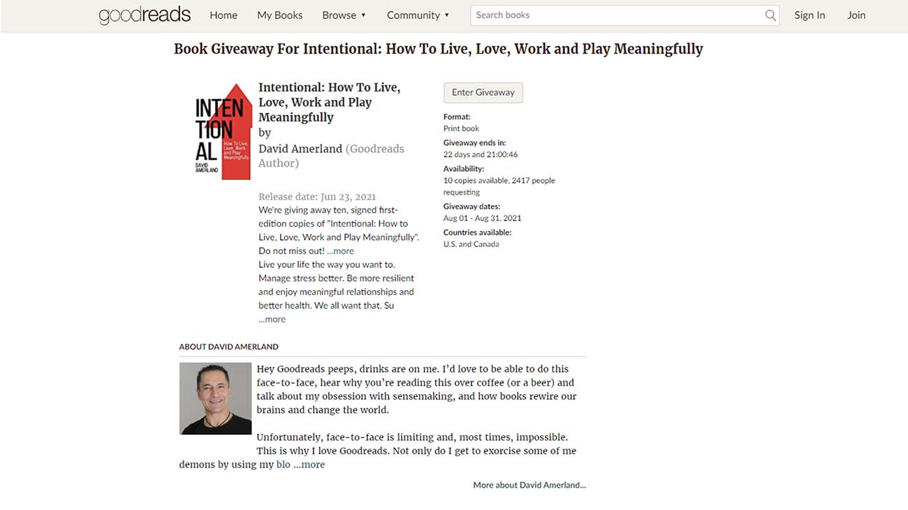 goocreads Home MyBooks Browse» Community » Seach books

Book Giveaway For Intentional: How To Live, Love, Work and Play Meaningfully

Intentional: How To Live,

Enter Grveaway
| Love, Work and Play
Meaningfully Forms
Pret soo

Goeey ands
22 eam ane N04
Avatatbey

10 copes avaible 2417 peosie
cmos

Givesmay dates

Avg OL Aug 31.2021
Countries svatabie

US. snd Canad

 

 

2021
We're ring away ten. signed frst
edition copes of “Intentional: How to
Ure. Lave. Work and Play Meaningfuly”
Do not miss outt more

 

Ure your ke 8

 

way you want

Manage stress better. Be more resibent

and enjoy meaningful relatiombugs and

better health. We al want that. Su
more

 

 

ABGUT DAVID AMERLAND

Hey Goodreads peeps, drinks are on me. 1'd love to be abie to do this
face-to-face, hear why you're reading this over coffee (or a beer) and
talk about my obsession with sensemaking, and how books rewire our
brains and change the world.

Unfortunately, face-to-face is limiting and, most times, impossible.
This is why 1 love Goodreads. Not only do | get to exorcise some of me.
demons by using my blo more

More about David Amertand

Q

Signin

Join
