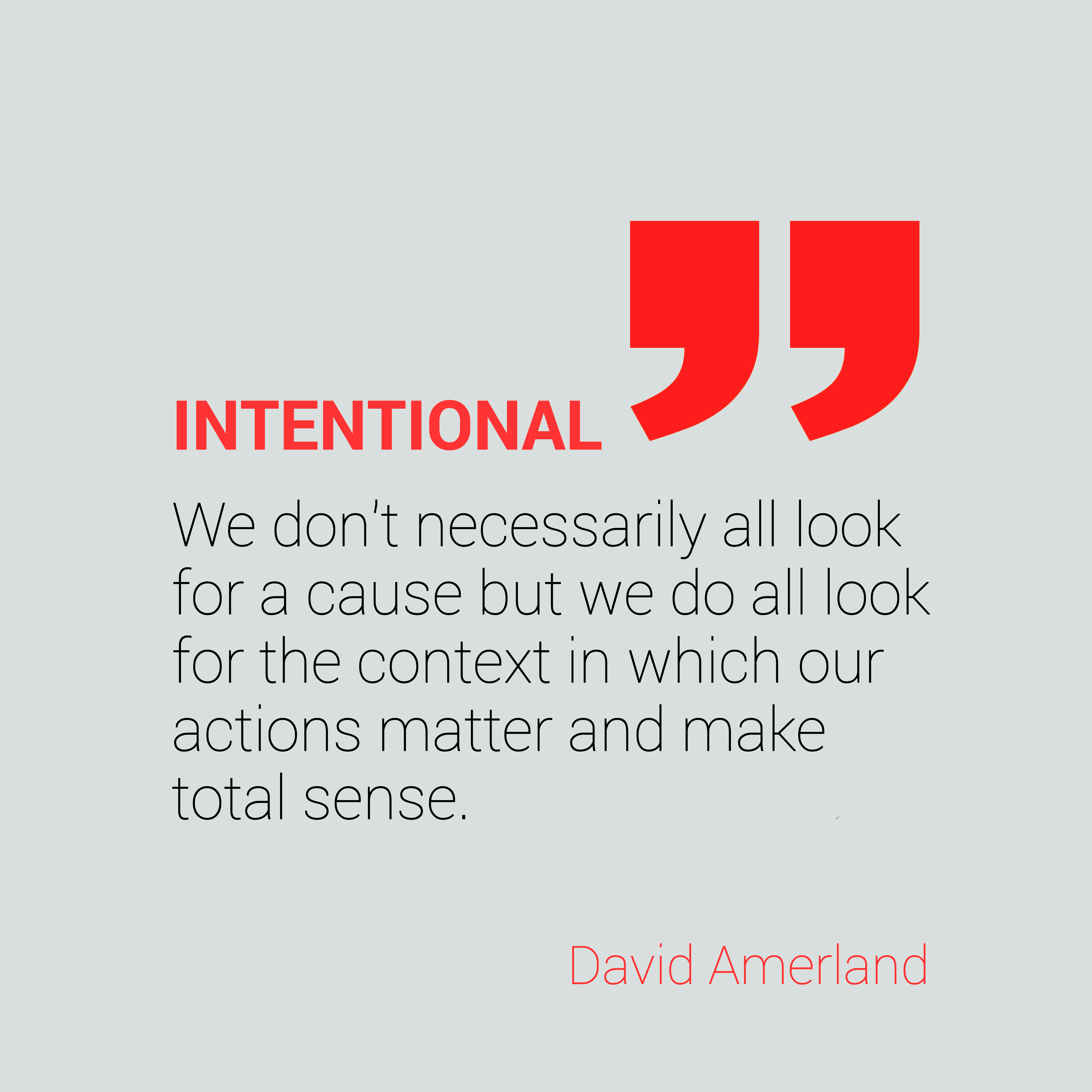 INTENTIONAL 5 5

We don't necessarily all look
for a cause but we do all look
for the context in which our
actions matter and make
total sense.

David Amerland