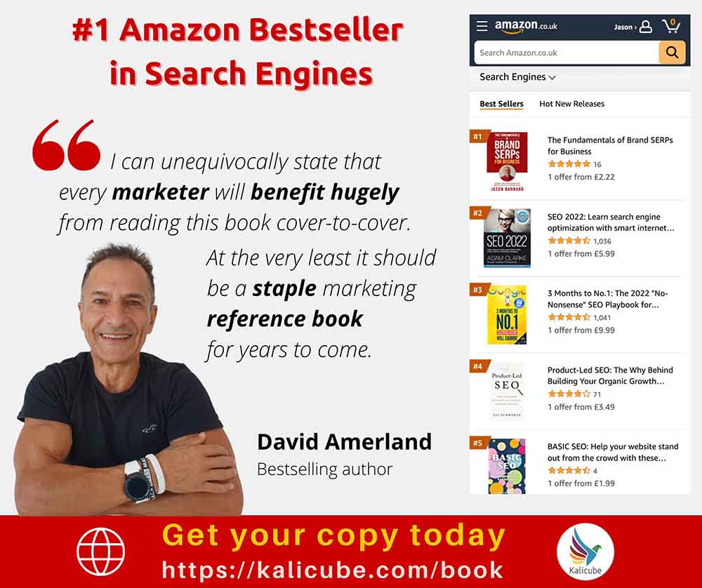 #1 Amazon Bestseller
in Search Engines Serta

Best Sellers Hot ewe Relosies

06 I can unequivocally state that H fo boars

every marketer vill benefit hugely
from reading this book cover-to-cover.

 

At the very least it should
be a staple marketing
reference book

for years to come

 
 
   
    

 

SEG odes Yous Onan Growth

offer trem £199

David Amerland BAS 340 at oe watt 200
Bestselling author : en.
oi

@ Get your copy today
https://kalicube.com/book