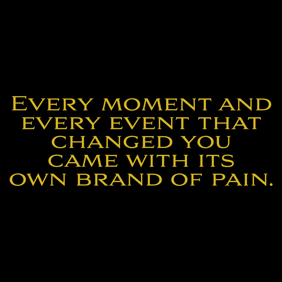 EVERY MOMENT AND
EVERY EVENT THAT
CHANGED YOU
CAME WITH ITS
OWN BRAND OF PAIN.