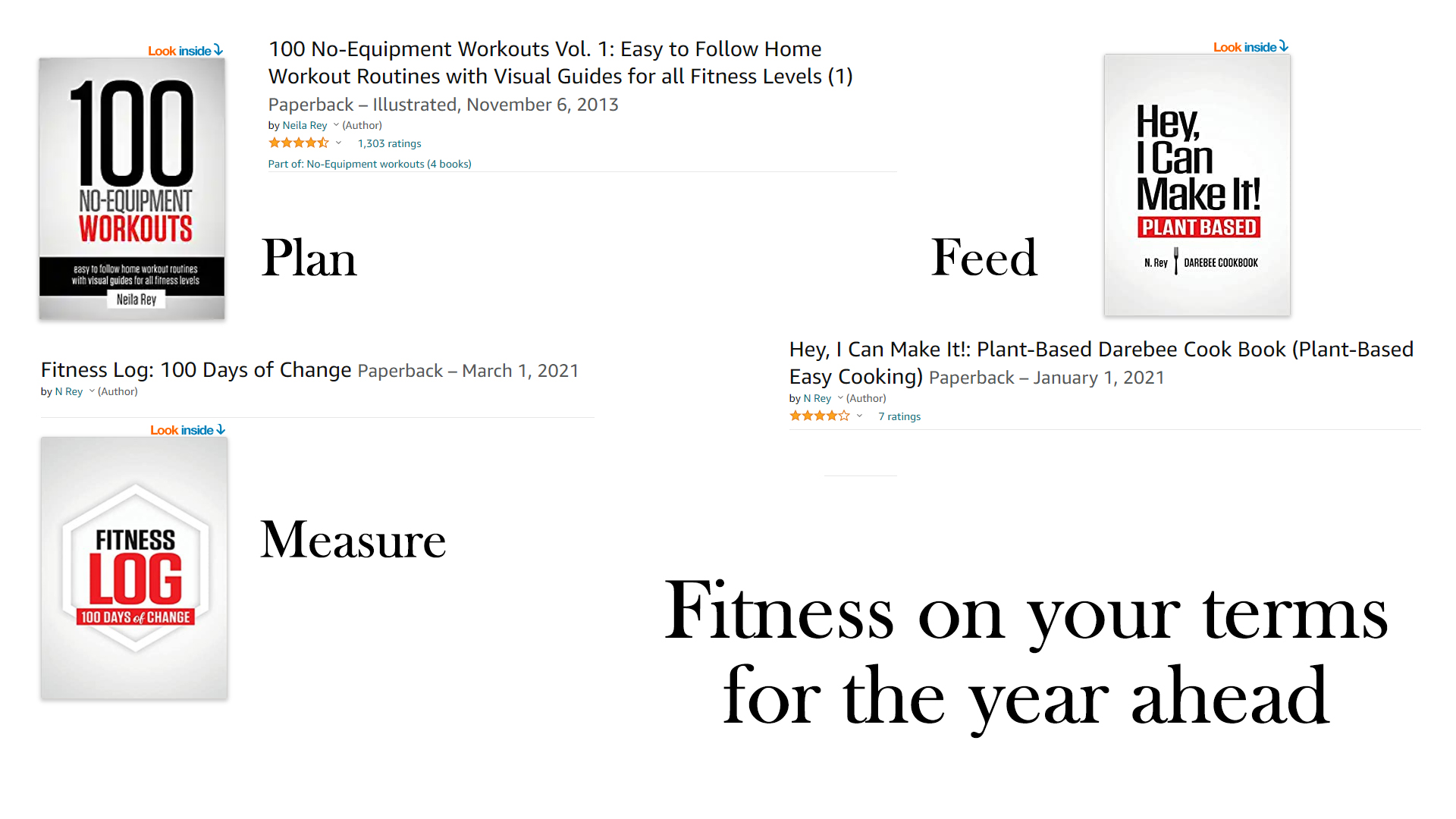 Look inside 3 100 No-Equipment Workouts Vol. 1: Easy to Follow Home

Workout Routines with Visual Guides for all Fitness Levels (1)
Paper! rba a ei d, November 6, 2013 H
ca

Look inside 3

Mt HPT Make It!
VTE)
li Plan Feed Tp

Hey, | Can Make It!: Plant-Based Darebee Cook Book (Plant-Based

Fitness Log: 100 Days of Change Paperback - March 1, 2021 Easy Cooking) Paperback - January 1, 2021

Look inside 3

FITNESS Measure

Fitness on your terms

for the year ahead