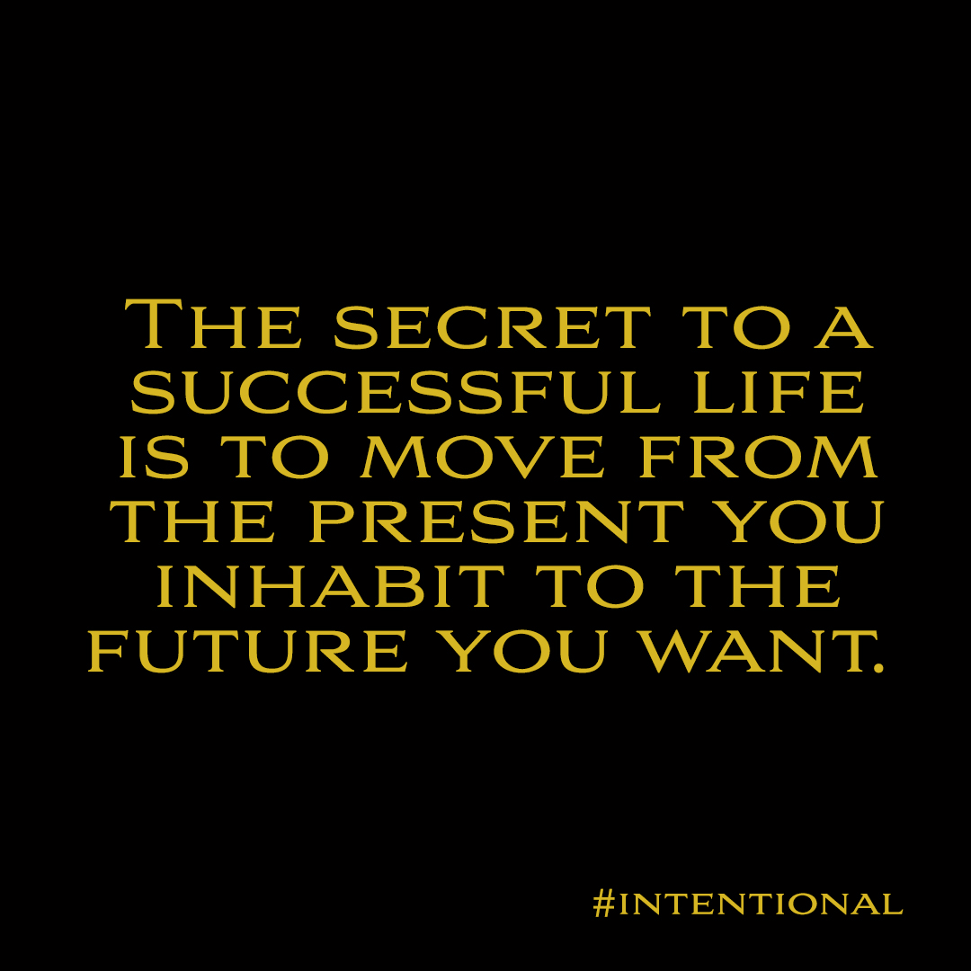 THE SECRET TO A
SUCCESSFUL LIFE
IS TO MOVE FROM
THE PRESENT YOU
INHABIT TO THE
FUTURE YOU WANT.

#INTENTIONAL