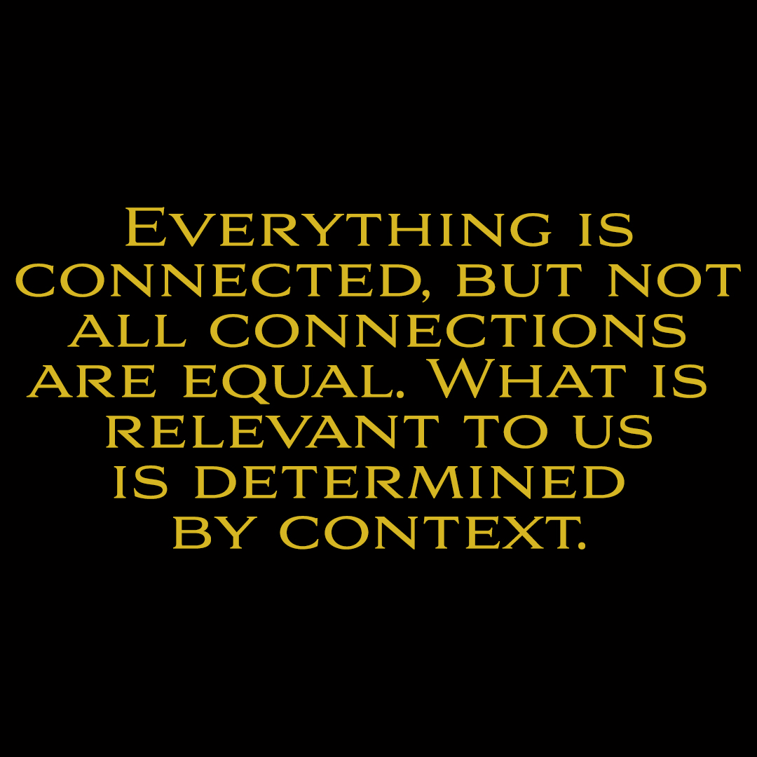 EVERYTHING IS
CONNECTED, BUT NOT
ALL CONNECTIONS
ARE EQUAL. WHAT IS
RELEVANT TO US
IS DETERMINED
BY CONTEXT.