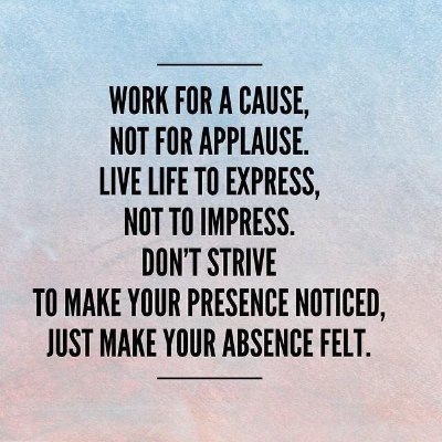 NOT FOR APPLAUSE.
LIVE LIFE TO EXPRESS,
NOT TO IMPRESS.
DON'T STRIVE
T0 MAKE YOUR PRESENCE NOTICED,
JUST MAKE YOUR ABSENCE FELT.
