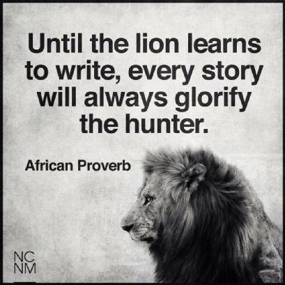 Until the lion learns
to write, every story
will always glorify
the hunter.