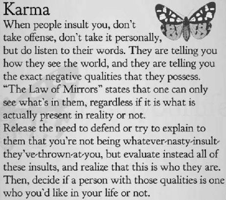 Karma
When people insult you, don't ° I
take offense, don't take it personally, * 2

but do listen to their words. They are telling you
how they see the world, and they are telling you
the exact negative qualities that they possess.
“The Law of Mirrors” states that one can only
see what's in them, regardless if it is what is
actually present in reality or not.

Release the need to defend or try to explain to
them that you're not being whatevernasty-nsult-
they've-thrown-at-you, but evaluate instead all of
these insults, and realize that this is who they are.
Then, decide if a person with those qualities is cne
who you'd like in your life or not.