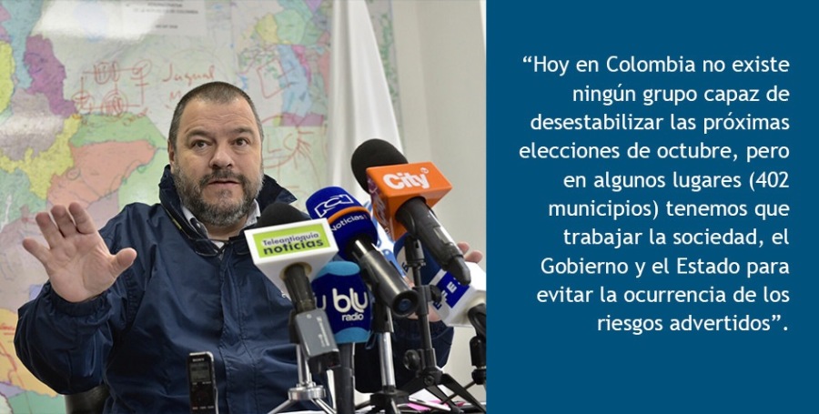 “Hoy en Colombia no existe
ningun grupo capaz de
desestabilizar las proximas
elecciones de octubre, pero
en algunos lugares (402
municipios) tenemos que
trabajar la sociedad, el
Gobierno y el Estado para
evitar la ocurrencia de los
riesgos advertidos”.