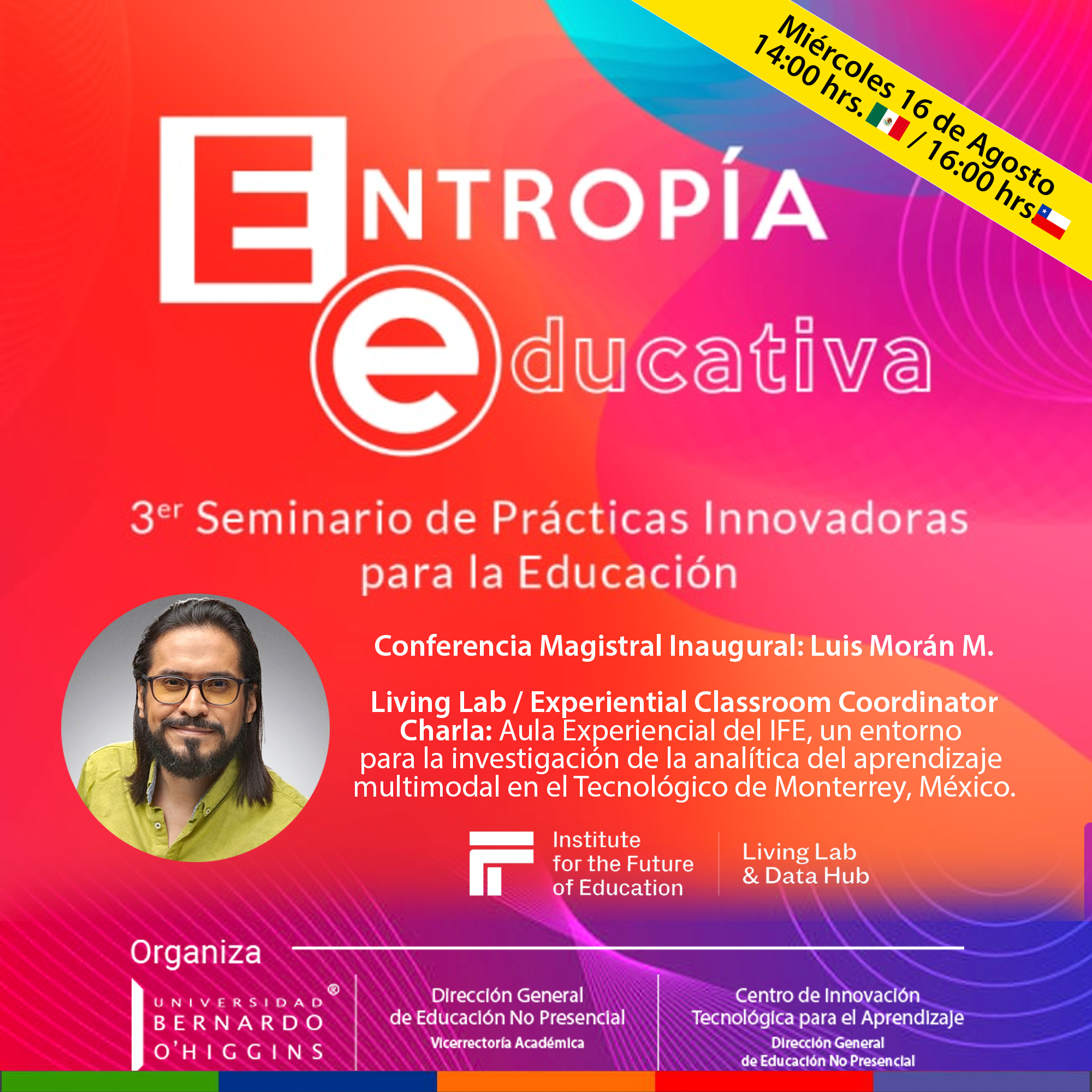 3¢" Seminario de Practicas Innovadoras
para la Educacion

Conferencia Magistral Inaugural: Luis Moran M.

Living Lab / Experiential Classroom Coordinator
Charla: Aula Experiencial del IFE, un entorno
para la investigacion de la analitica del aprendizaje
multimodal en el Tecnoldgico de Monterrey, México.

 

ESC

I Living Lab
for the Future
| of Education & Data Hub

Ole F-1a] V4:
TR ER BRA Direccién General Centro de Innovacién
BERNARDO de Educacién No Presenclal Tecnolégica para el Aprendizaje
’ NUE CIR GIFT Te] Direccién General
OHIGGINS de Educacién No Presenclal
