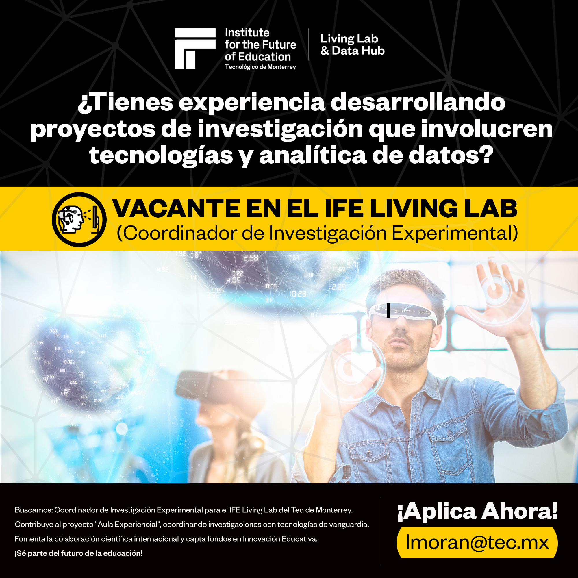 [ELS G0) GC) Living Lab

for the Future
Is of Education SEC al
Tecnolégico de Monterrey

ol ienes experiencia desarrollando
proyectos de investigacion que involucren
tecnologias y analitica de datos?

VACANTEENEL IFELIVING LAB

(Coordinador de Investigacion Experimental)

 

|}
Buscamos: Coordinador de Investigacion Experimental para el IFE Living Lab del Tec de Monterrey. H+ | Ah |
SEE = i Tal elller:] ora:

Contribuye al proyecto "Aula Experiencial®, coordinando investigaciones con tecnologias de vanguardia.

Fomenta la colaboracion cientifica internacional y capta fondos en Innovacion Educativa. | m 0 ran @tec m X
.

iSé parte del futuro de la educacion!