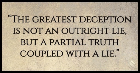 “THE GREATEST DECEPTION
IS NOT AN OUTRIGHT LIE,

BUT A PARTIAL TRUTH
COUPLED WITH A LIE."