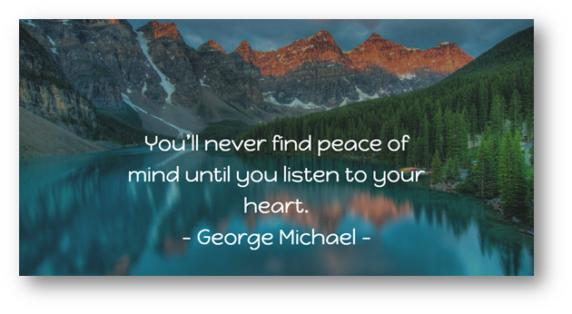 You'll never find peace of

mind until you listen to your
heart.
- George Michael -