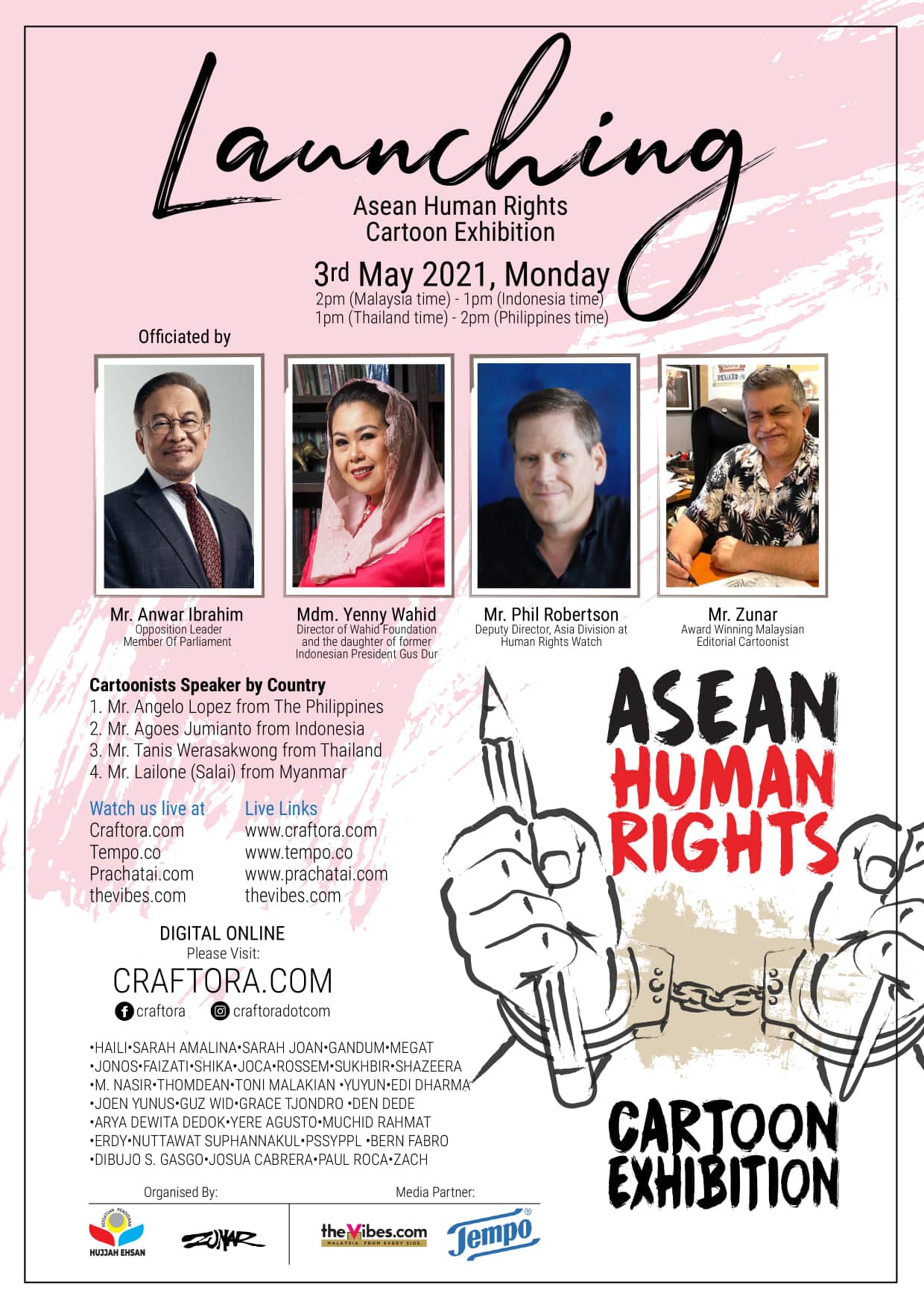 Asean Human Rights
Cartoon Exhibition

3rd May 2021, Monday

2pm (Malaysia time) - 1pm {Indonesia time}
1pm (Thailand time) - 2pm (Philippines time)
Officiated by

Cartoonists Speaker by Country

1. Mr. Angelo Lopez from The Philippines
2. Mr. Agoes Jumianto from Indonesia

3. Mr. Tanis Werasakwong from Thailand
4. Mr. Lailone (Salai) from Myanmar

Watch us live at Live Links
Craftora ci

Tempo.co

Prachatai.com W.
thevibes.com thevibes.com

DIGITAL ONLINE

Please Visit

CRAFTORA.COM
Oo a @ craftoracotcom