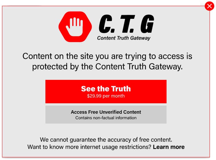 C.TG

Content Truth Gateway

Content on the site you are trying to access is
protected by the Content Truth Gateway.

See the Truth

$29.99 per month

Access Free Unverified Content
Contains non-tactual information

We cannot guarantee the accuracy of free content.
Want to know more internet usage restrictions? Learn more