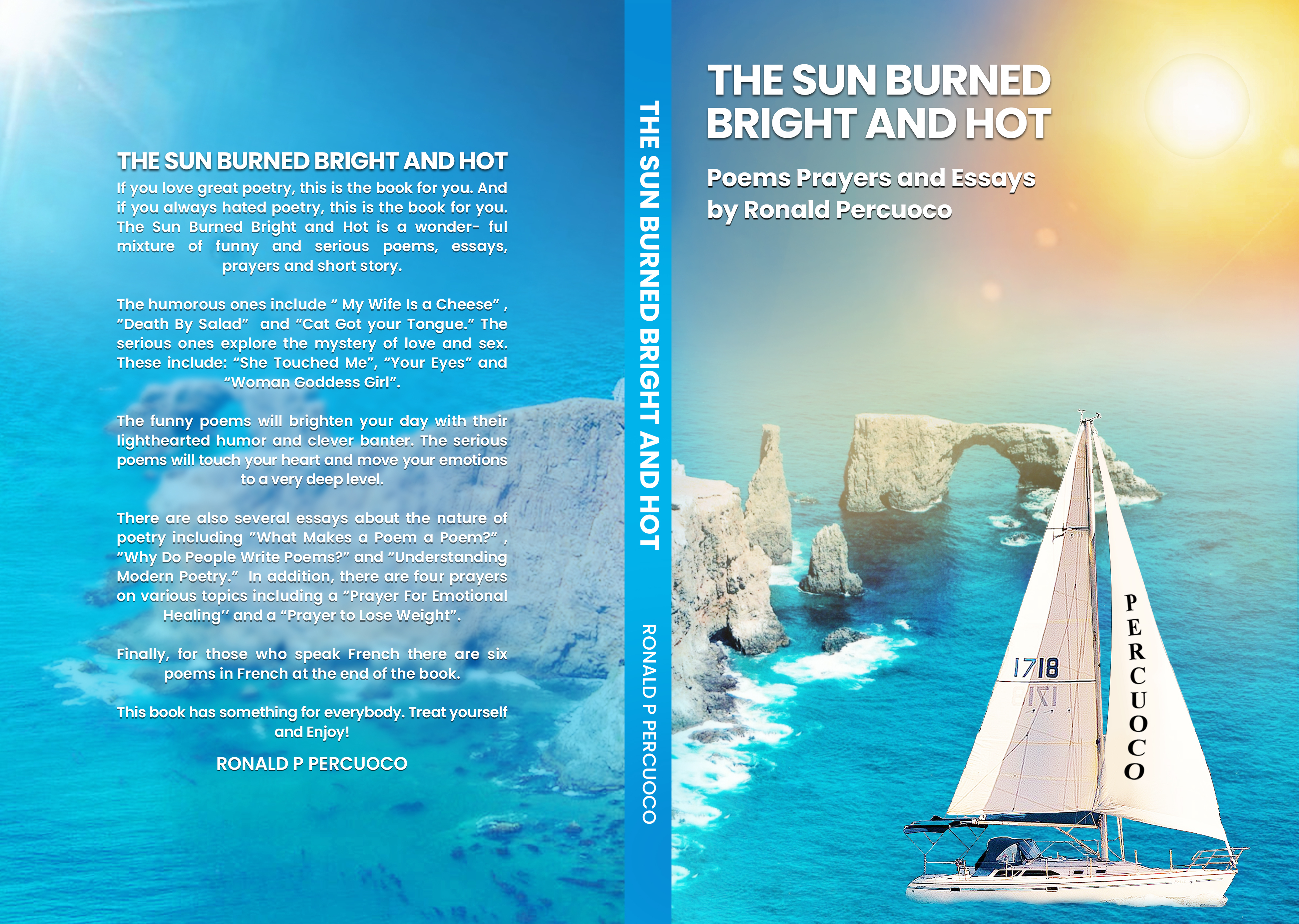 SUN BURNED BRIGHT AND HOT
u love great poetry, this is the book for you. And
ou always hated poetry, this is the book for you.
The Sun Burned Bright and Hot is a wonder- ful
mixture of funny and serious poems, essays,
prayers and short story.
The humorous ones include “ My Wife Is a Cheese”,
“Death By Salad” and “Cat Got your Tongue.” The
serious ones explore the mystery of love and sex.
These include: “She Touched Me”, “Your Eyes” and
-r oddess Girl".
Fhe funny poems will brighten your day with t x
lighthearted humor and clever banter. The serious
4x2
poems will touch your heart and move your emotions
~ toavery deep level. Ek
gy CeCER
“Why DO Peop e Writ
Modern Poetry.Z In
on various topics in ga”
Healing” and a “Prayer to Lose V ST
-. Finally, for those who speak French a are six
. poems in French at the end of the book. we um,
This book has something for everybody. Treat yourself
and Enjoy!
RONALD P PERCUOCO
1OH ANY 1HOIA8 dINJNEG NNS FHL
O000NJY3id d ATVNOJA
THE SUN BURNEE
BRIGHT AND HOT,
Poems Prayers and Essays
by Ronald Percuoco