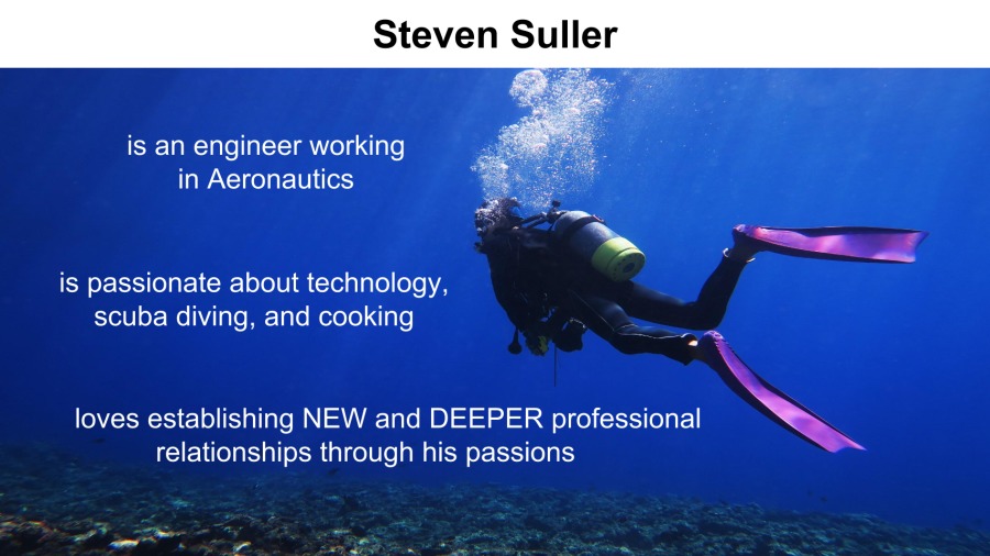 Steven Suller
13

Is an engineer working 3
in Aeronautics Eo

is passionate about technology,
scuba diving, and cooking

loves establishing NEW and DEEPER professional
relationships through his passions

\