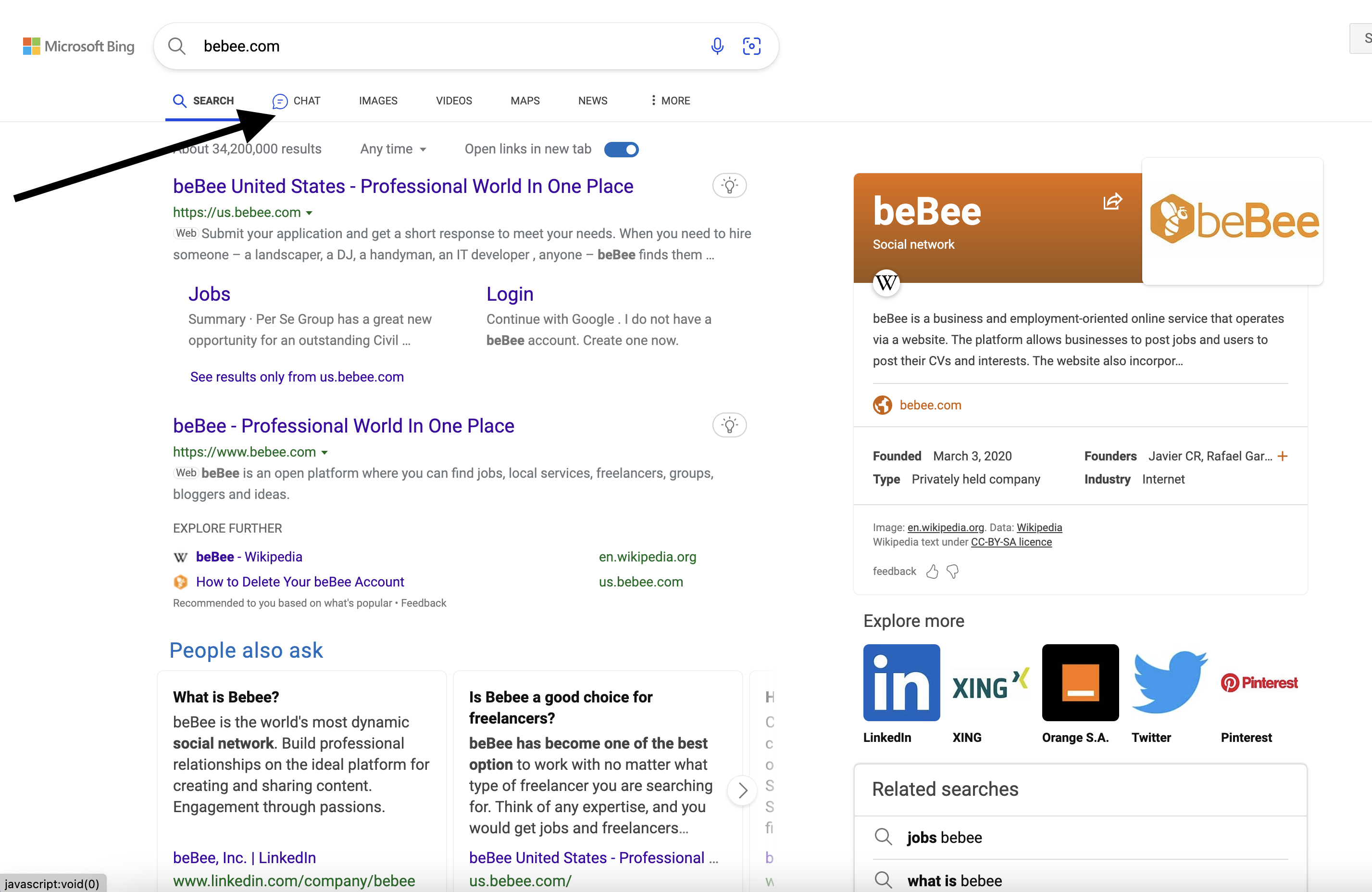 2% Microsoft Bing Q_ bebee.com 9

Q SEARCH = CHAT IMAGES VIDEOS MAPS NEWS { MORE

  
 
 

ut 34,200,000 results Any time ~ Open links in new tab  @D

beBee United States - Professional World In One Place Q

https://us.bebee.com ~ beBee b B
Web Submit your application and get a short response to meet your needs. When you need to hire e ee

Social network

   

someone - a landscaper, a DJ, a handyman, an IT developer, anyone - beBee finds them ...

W

Jobs Login
Summary - Per Se Group has a great new Continue with Google . | do not have a beBee is a business and employment-oriented online service that operates
opportunity for an outstanding Civil ... beBee account. Create one now. via a website. The platform allows businesses to post jobs and users to

post their CVs and interests. The website also incorpor...

Oo bebee.com

See results only from us.bebee.com

 

beBee - Professional World In One Place G
https://www.bebee.com ~ Founded March 3, 2020 Founders Javier CR, Rafael Gar... +
web beBee is an open platform where you can find jobs, local services, freelancers, groups, Type Privately held company Industry Internet
bloggers and ideas.
EXPLORE FURTHER Image: en.wikipedia.org. Data: Wikipedia
Wikipedia text under CC-BY-SA licence
WwW beBee - Wikipedia en.wikipedia.org
feedback 4H <<
+2 How to Delete Your beBee Account us.bebee.com

Recommended to you based on what's popular + Feedback

Explore more

People also ask
? Pinterest
What is Bebee? Is Bebee a good choice for Xl NG yy ®
freelancers? (

H
beBee is the world's most dynamic
social network. Build professional beBee has become one of the best C Linkedin XING Orange S.A. Twitter Pinterest
relationships on the ideal platform for option to work with no matter what C
creating and sharing content. type of freelancer you are searching 3 Related searches
Engagement through passions. for. Think of any expertise, and you

would get jobs and freelancers... f Q_ jobs bebee

beBee, Inc. | LinkedIn beBee United States - Professional ... b
javascript:void(0) www.linkedin.com/company/bebee us.bebee.com/ v Q_ what is bebee