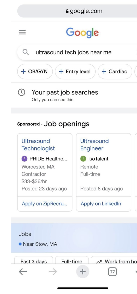 & google.com

 

Google
Q_ ultrasound tech jobs near me

+ OB/GYN + Entry level + Cardiac

© Your past job searches

Only you can see this

sponsored - JOb Openings

 

Ultrasound Ultrasound
Technologist Engineer
@ PRIDE Healthc @ 'soTalent
Worcester, MA Remo

ctor Full-time

 
 

 

$33-836/hr

Posted 23 days ago Posted 8 days ago

Apply on ZipRecru. Apply on Linkedin
Jobs

© Near Stow, MA

Past 3 days Full-time ~* Work from ho

« » ©
