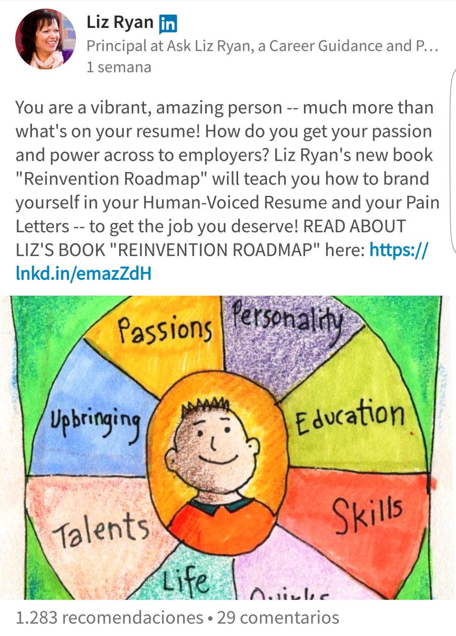 Liz Ryan [fj
| Principal at Ask Liz Ryan, a Career Guidance and P...
27 1semana

You are a vibrant, amazing person -- much more than
what's on your resume! How do you get your passion
and power across to employers? Liz Ryan's new book
"Reinvention Roadmap" will teach you how to brand
yourself in your Human-Voiced Resume and your Pain
Letters -- to get the job you deserve! READ ABOUT
LIZ'S BOOK "REINVENTION ROADMAP" here: https://
Inkd. ad

 

1. 283 recomendaciones . 29 comentarios