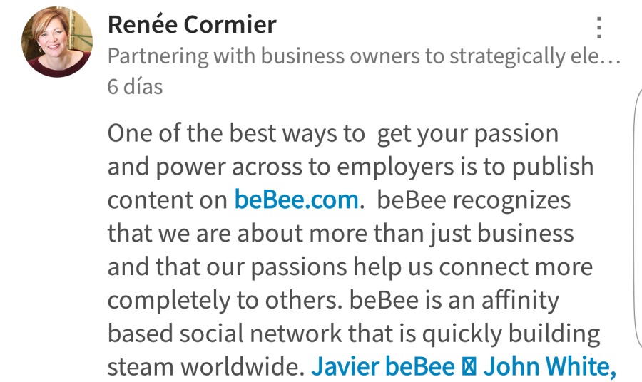 Renée Cormier :
Partnering with business owners to strategically ele...
6 dias

One of the best ways to get your passion

and power across to employers is to publish
content on beBee.com. beBee recognizes
that we are about more than just business
and that our passions help us connect more
completely to others. beBee is an affinity
based social network that is quickly building
steam worldwide. Javier beBee B® John White,