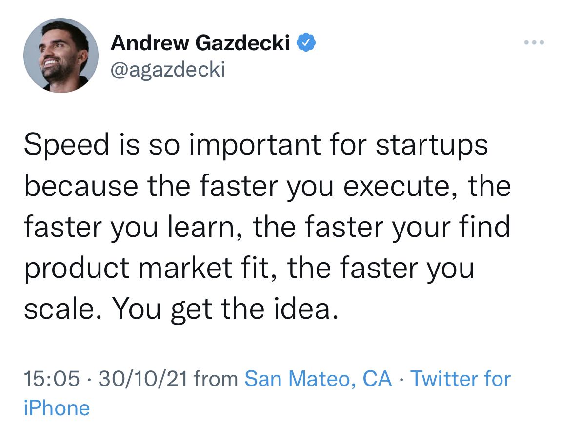 #startups  - o Andrew Gazdecki @
@agazdecki

Speed is so important for startups
because the faster you execute, the
faster you learn, the faster your find
product market fit, the faster you
scale. You get the idea.

15:05 - 30/10/21 from San Mateo, CA - Twitter for
iPhone