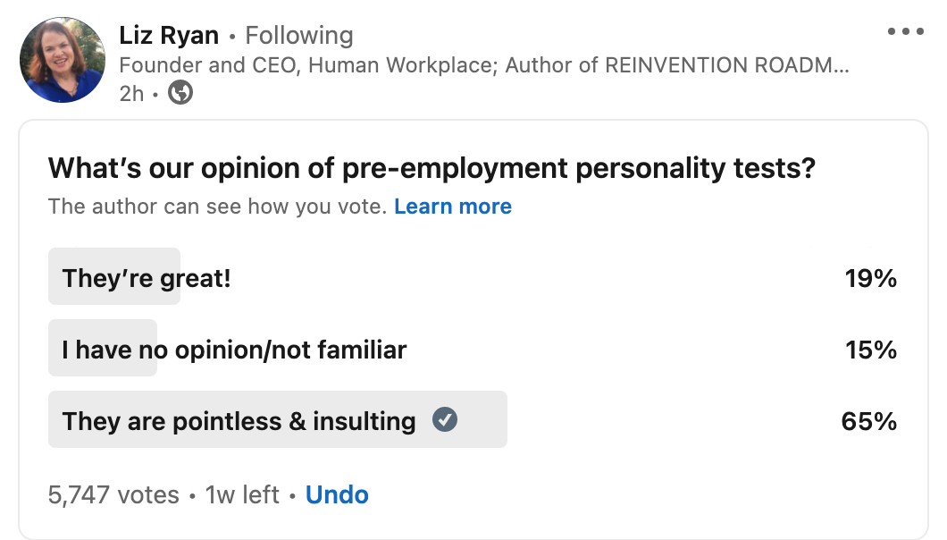 2 Liz Ryan - Following cee
Founder and CEO, Human Workplace; Author of REINVENTION ROADM..
2h. ®

What's our opinion of pre-employment personality tests?
The author can see how you vote. Learn more

They're great! 19%
| have no opinion/not familiar 15%
They are pointless & insulting @ 65%

5,747 votes - 1w left + Undo
