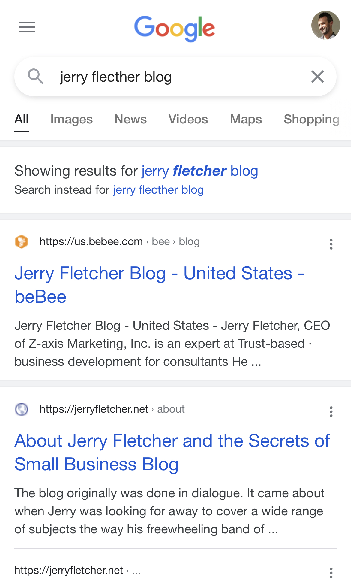 = Go gle 3
Q, jerry flecther blog X

All Images News Videos Maps Shopping

Showing results for jerry fletcher blog
Search instead for jerry flecther blog

LJ) https://us.bebee.com > bee > blog

Jerry Fletcher Blog - United States -
beBee

Jerry Fletcher Blog - United States - Jerry Fletcher, CEO
of Z-axis Marketing, Inc. is an expert at Trust-based -
business development for consultants He ...

® https://jerryfletcher.net > about
About Jerry Fletcher and the Secrets of
Small Business Blog

The blog originally was done in dialogue. It came about
when Jerry was looking for away to cover a wide range
of subjects the way his freewheeling band of ...

https://jerryfletcher.net > ...