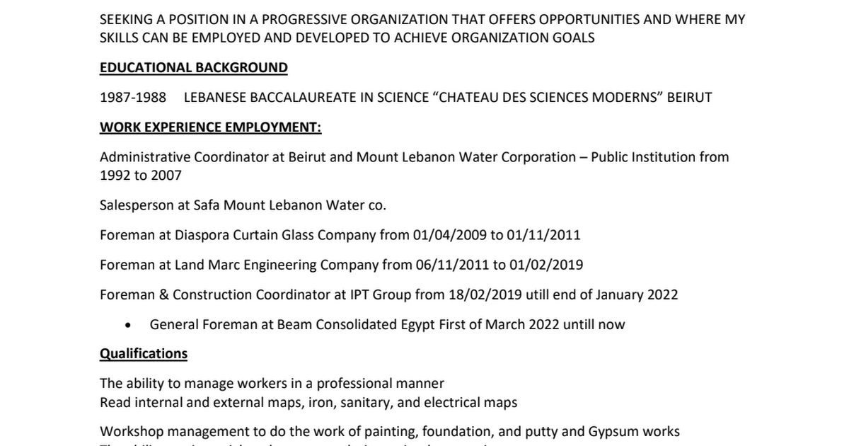 SEEKING A POSITION IN A PROGRESSIVE ORGANIZATION THAT OFFERS OPPORTUNITIES AND WHERE MY
SKILLS CAN BE EMPLOYED AND DEVELOPED TO ACHIEVE ORGANIZATION GOALS

EDUCATIONAL BACKGROUND
1987-1988 LEBANESE BACCALAUREATE IN SCIENCE “CHATEAU DES SCIENCES MODERNS” BEIRUT
WORK EXPERIENCE EMPLOYMENT:

Administrative Coordinator at Beirut and Mount Lebanon Water Corporation — Public Institution from
1992 to 2007

Salesperson at Safa Mount Lebanon Water co

Foreman at Diaspora Curtain Glass Company from 01/04/2009 to 01/11/2011

Foreman at Land Marc Engineering Company from 06/11/2011 to 01/02/2019

Foreman &amp; Construction Coordinator at IPT Group from 18/02/2019 utill end of January 2022
* General Foreman at Beam Consolidated Egypt First of March 2022 untill now

Qualifications

The ability to manage workers in a professional manner
Read internal and external maps, iron, sanitary, and electrical maps

Workshop management to do the work of painting, foundation, and putty and Gypsum works