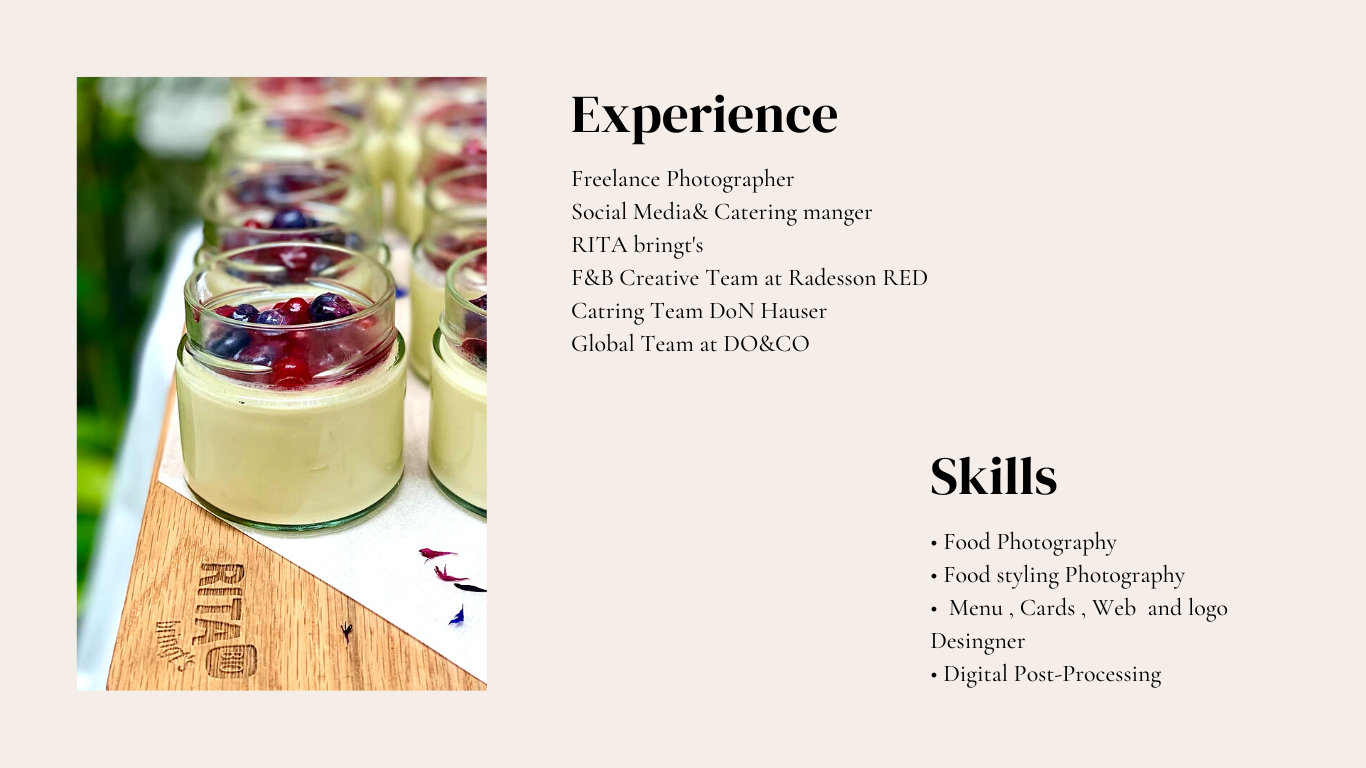 Experience

Freelance Photographer

Social Media&amp; Catering manger
RITA bringt's

F&amp;B Creative Team at Radesson RED
Catring Team DoN Hauser

Global Team at DO&amp;CO

Skills

+ Food Photography

+ Food styling Photographs

+ Menu, Cards , Web and logo
Desingnet

+ Digital Post-Processing