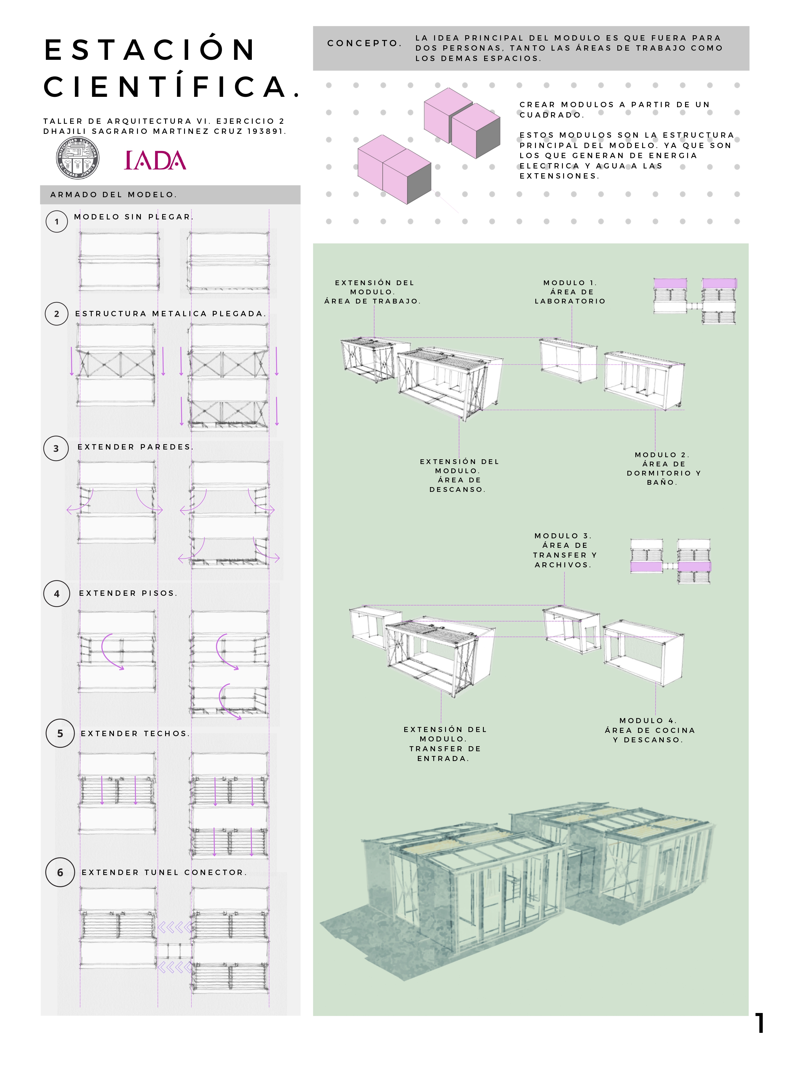 4 CONCEPTO LA IDEA PRINCIPAL DEL MODULO ES QUE FUERA PARA
E S | A ( | ©) N : DOS PERSONAS. TANTO LAS AREAS DE TRABAJO COMO
LOS DEMAS ESPACIOS.
»
CIENTIFICA.

TALLER DE ARQUITECTURA VI. EJERCICIO 2
DHAJILI SAGRARIO MARTINEZ CRUZ 193891.

CREAR MODULOS A PARTIR DE UN
CUADRADO.

ESTOS MODULOS SON LA ESTRUCTURA
PRINCIPAL DEL MODELO. YA QUE SON
LOS QUE GENERAN DE ENERGIA
ELECTRICA Y AGUA A LAS
EXTENSIONES.

ARMADO DEL MODELO.

© MODELO SIN PLEGAR,
* —4

# +

+ /

é : + 4
= :
1 J 4 4 EXTENSION DEL MODULO 1. BN | T 1
x 1 | rm EP MODULO. AREA DE | § =E 2? pes = £
AREA DE TRABAJO. LABORATORIO ¢ EO
(2) ESTRUCTURA METALICA PLEGADA. : 5 =
ES - # ——y - =

i -
i
La A
~ A 4
v |
|| 8
—
i
|
;
. MODULO 2.
EXTENSION DEL AREA DE
MODULO. DORMITORIO Y
AREA DE BANO.

DESCANSO.

MODULO 3.
AREA DE

t TRANSFER Y
» ~-Osdy ARCHIVOS.

{
Trl
(©) EXTENDER PISOS. ; —

TTY
pI
Led
be
aaer

-
= = Fy oe —at ¢ + hi =
~~ ” 4 a
3 — > 1* {| |
Ay - a -—
+ » + -
4 | |
| { W | ’
“ 1 J
y
= 1
i ) MODULO 4.
EXTENDER TECHOS. EXTENSION DEL AREA DE COCINA
MODULO. Y DESCANSO.
TRANSFER DE
Ls 3 a
! } f ENTRADA.

“tr =
[|]
HHT

fo

14